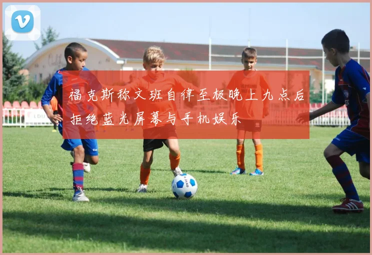 福克斯称文班自律至极晚上九点后拒绝蓝光屏幕与手机娱乐