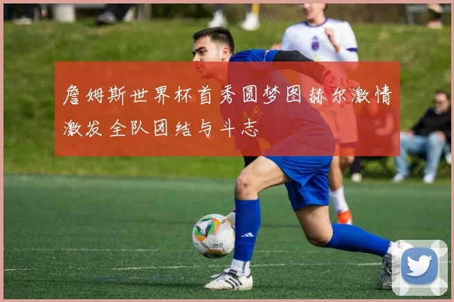 詹姆斯世界杯首秀圆梦图赫尔激情激发全队团结与斗志