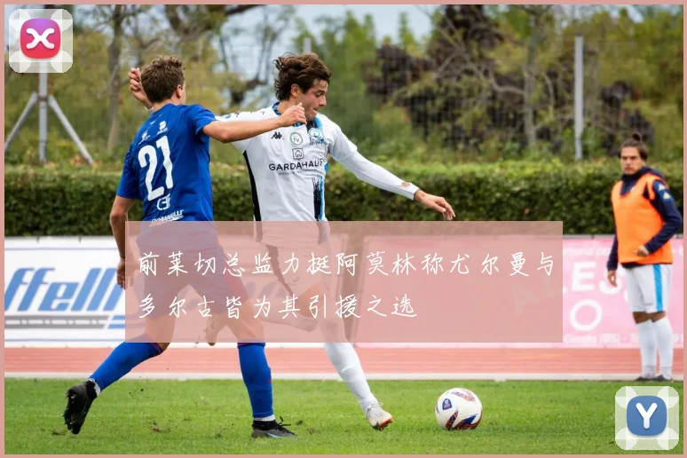 前莱切总监力挺阿莫林称尤尔曼与多尔古皆为其引援之选