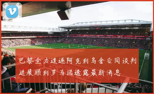 巴黎全力追逐阿克利乌舍合同谈判进展顺利罗马诺透露最新消息