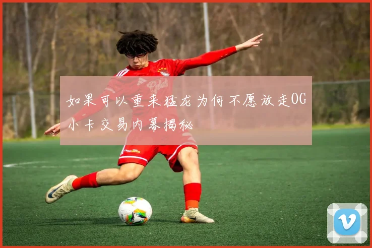 如果可以重来猛龙为何不愿放走OG小卡交易内幕揭秘