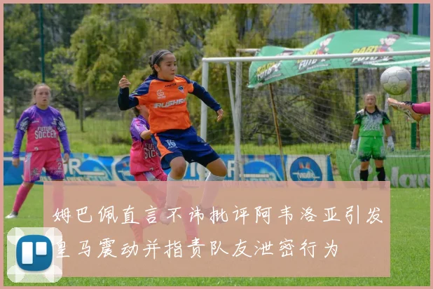 姆巴佩直言不讳批评阿韦洛亚引发皇马震动并指责队友泄密行为