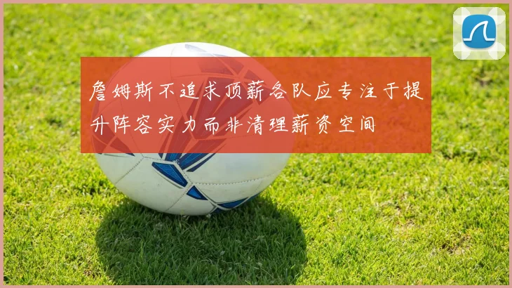 詹姆斯不追求顶薪各队应专注于提升阵容实力而非清理薪资空间
