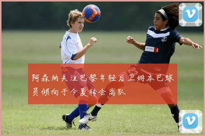 阿森纳关注巴黎年轻后卫姆本巴球员倾向于今夏转会离队