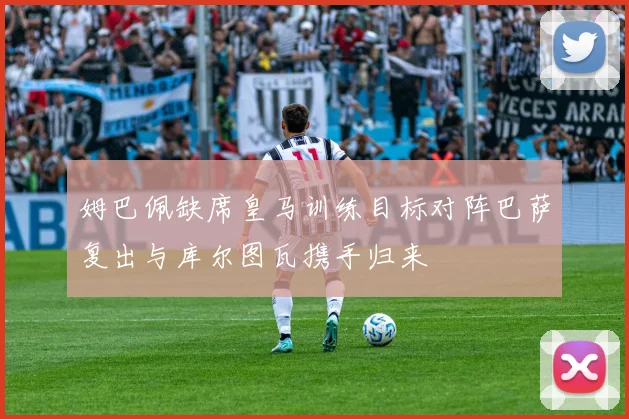 姆巴佩缺席皇马训练目标对阵巴萨复出与库尔图瓦携手归来