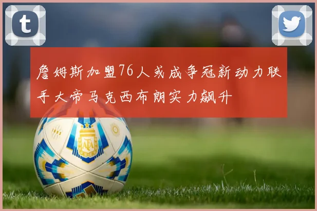 詹姆斯加盟76人或成争冠新动力联手大帝马克西布朗实力飙升