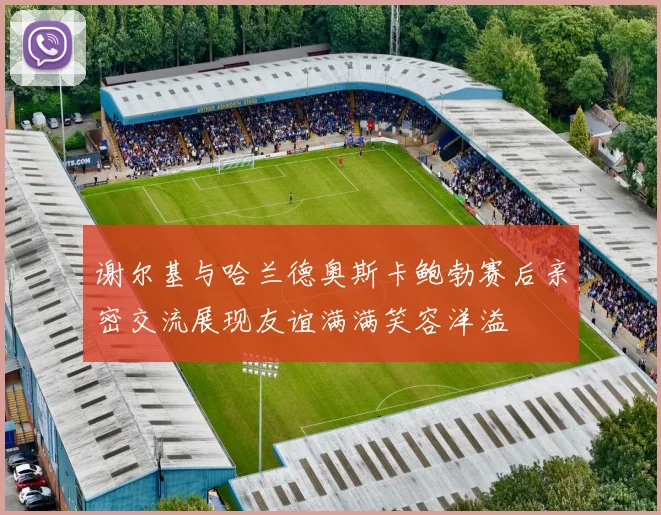 谢尔基与哈兰德奥斯卡鲍勃赛后亲密交流展现友谊满满笑容洋溢