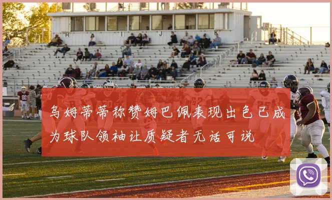 乌姆蒂蒂称赞姆巴佩表现出色已成为球队领袖让质疑者无话可说