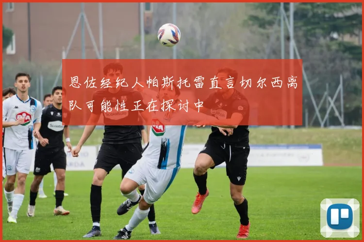 恩佐经纪人帕斯托雷直言切尔西离队可能性正在探讨中