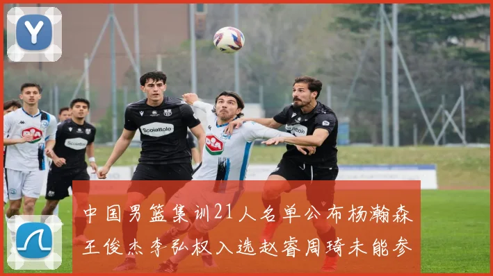 中国男篮集训21人名单公布杨瀚森王俊杰李弘权入选赵睿周琦未能参加