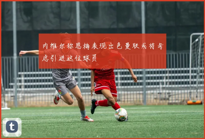 内维尔称恩梅表现出色曼联或将考虑引进这位球员