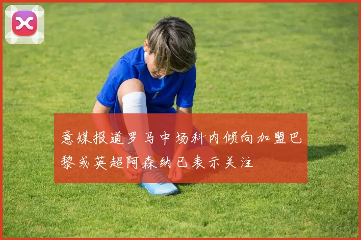 意媒报道罗马中场科内倾向加盟巴黎或英超阿森纳已表示关注