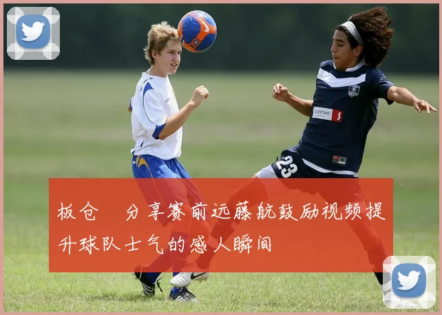 板仓滉分享赛前远藤航鼓励视频提升球队士气的感人瞬间