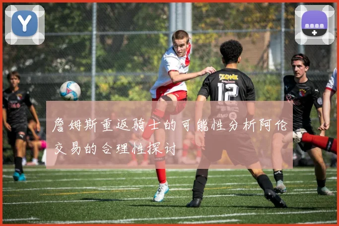 詹姆斯重返骑士的可能性分析阿伦交易的合理性探讨